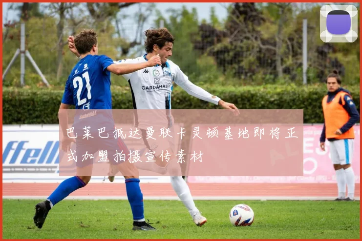 巴莱巴抵达曼联卡灵顿基地即将正式加盟拍摄宣传素材