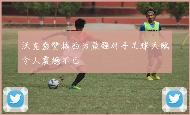 沃克盛赞梅西为最强对手足球天赋令人震撼不已