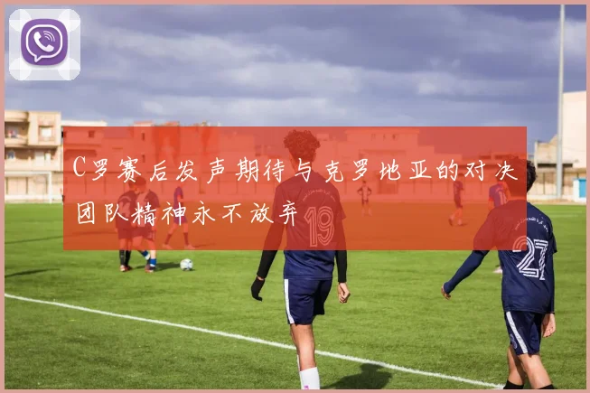 C罗赛后发声期待与克罗地亚的对决团队精神永不放弃