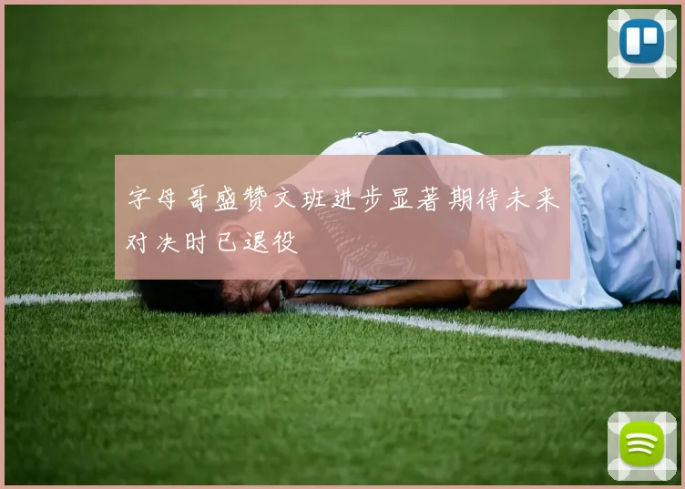 字母哥盛赞文班进步显著期待未来对决时已退役