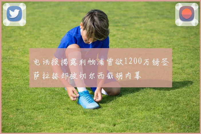 电讯报揭露利物浦曾欲1200万镑签萨拉赫却被切尔西截胡内幕