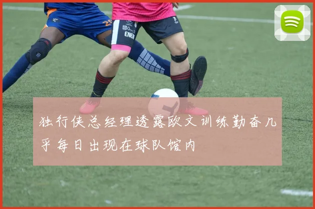 独行侠总经理透露欧文训练勤奋几乎每日出现在球队馆内