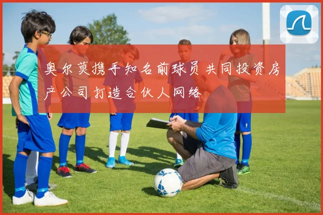 奥尔莫携手知名前球员共同投资房产公司打造合伙人网络