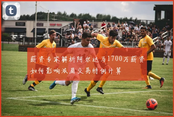 薪资专家解析阿尔达马1700万薪资如何影响浓眉交易特例计算