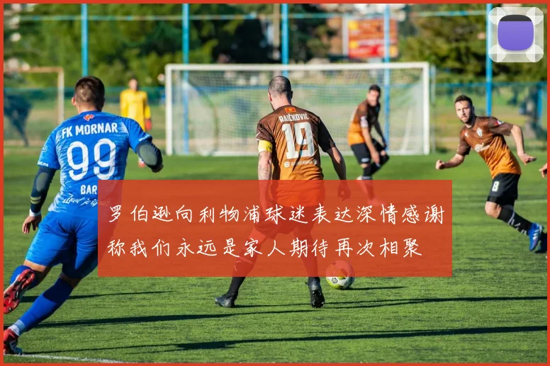 罗伯逊向利物浦球迷表达深情感谢称我们永远是家人期待再次相聚