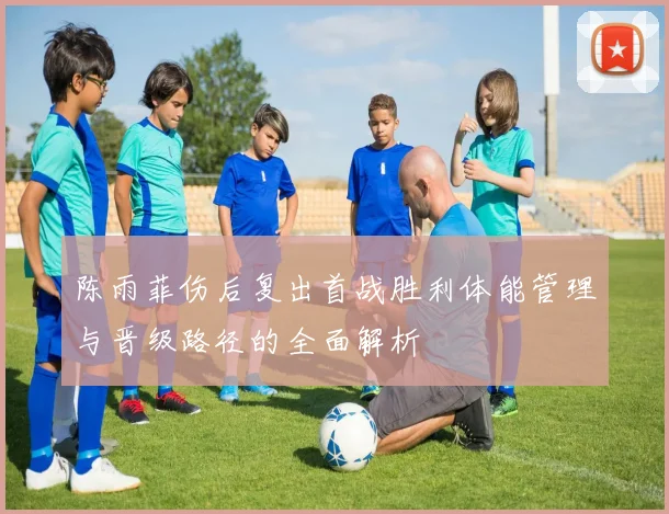陈雨菲伤后复出首战胜利体能管理与晋级路径的全面解析