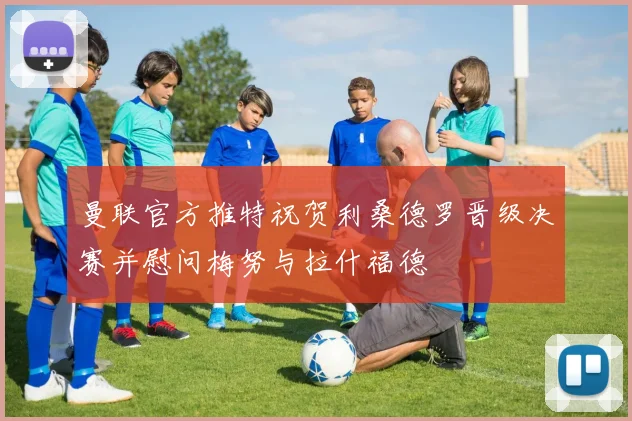 曼联官方推特祝贺利桑德罗晋级决赛并慰问梅努与拉什福德