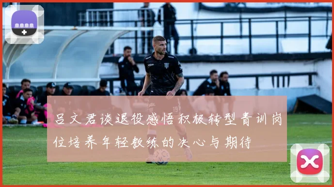 吕文君谈退役感悟积极转型青训岗位培养年轻教练的决心与期待