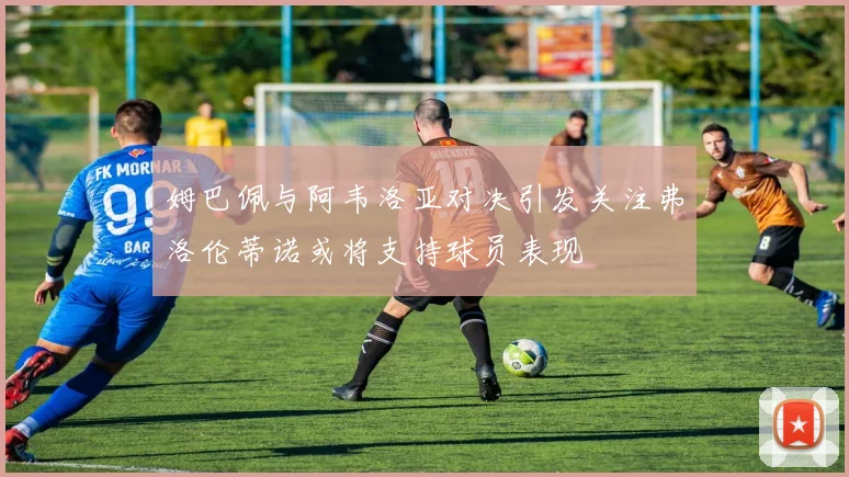 姆巴佩与阿韦洛亚对决引发关注弗洛伦蒂诺或将支持球员表现