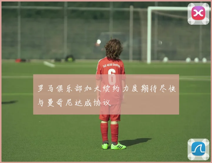 罗马俱乐部加大续约力度期待尽快与曼奇尼达成协议