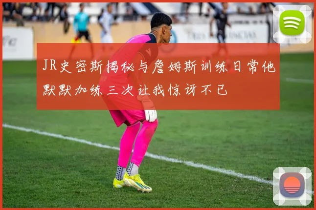 JR史密斯揭秘与詹姆斯训练日常他默默加练三次让我惊讶不已