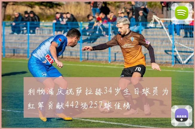 利物浦庆祝萨拉赫34岁生日球员为红军贡献442场257球佳绩