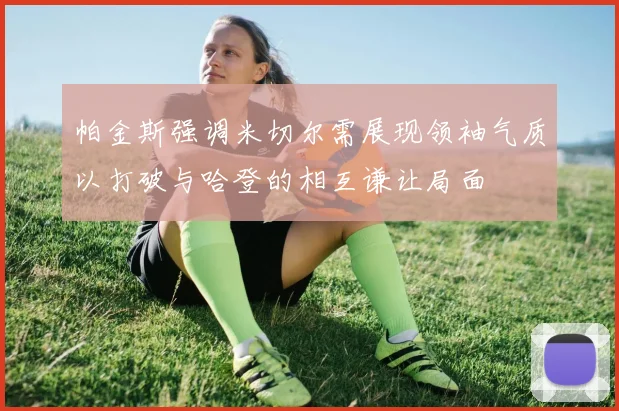 帕金斯强调米切尔需展现领袖气质以打破与哈登的相互谦让局面