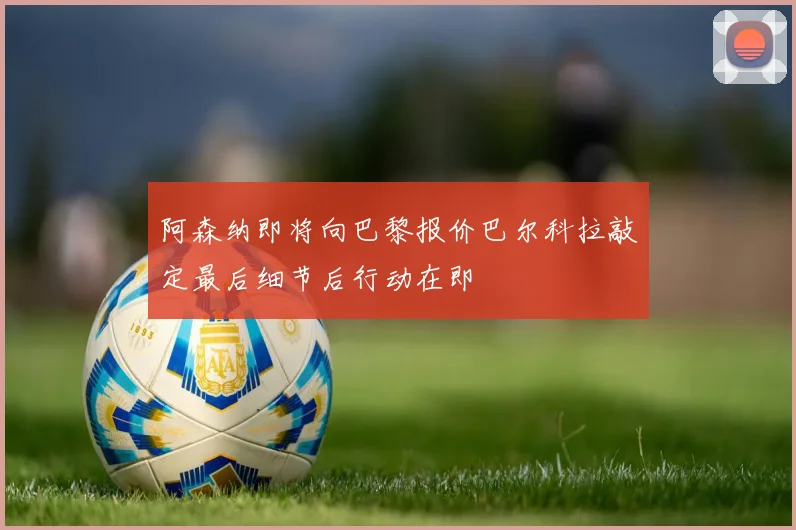 阿森纳即将向巴黎报价巴尔科拉敲定最后细节后行动在即