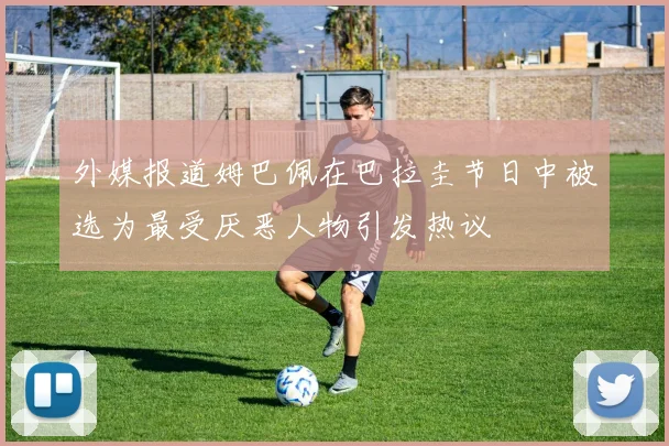 外媒报道姆巴佩在巴拉圭节日中被选为最受厌恶人物引发热议