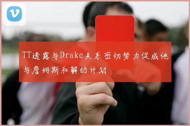 TT透露与Drake关系密切努力促成他与詹姆斯和解的计划