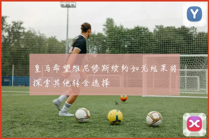 皇马希望维尼修斯续约如无结果将探索其他转会选择