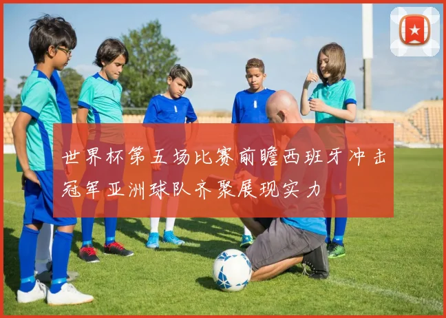 世界杯第五场比赛前瞻西班牙冲击冠军亚洲球队齐聚展现实力
