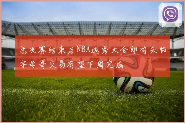 总决赛结束后NBA选秀大会即将来临字母哥交易有望下周完成