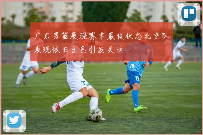 广东男篮展现赛季最佳状态北京队表现依旧出色引发关注