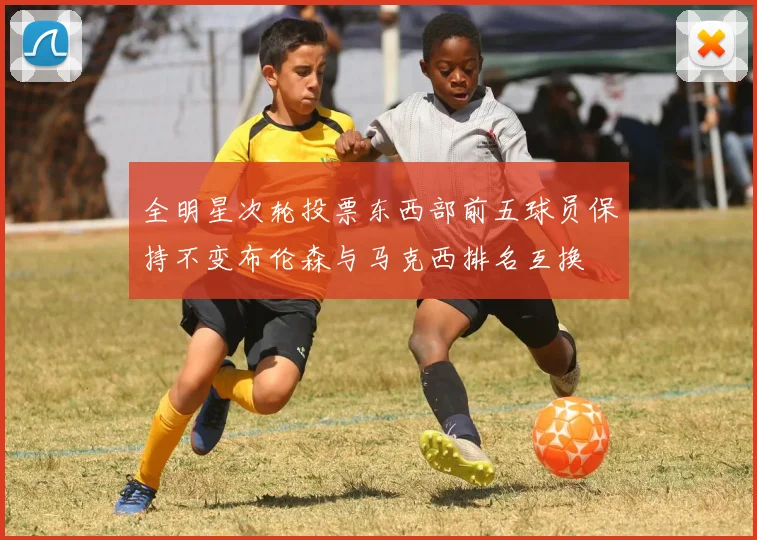 全明星次轮投票东西部前五球员保持不变布伦森与马克西排名互换