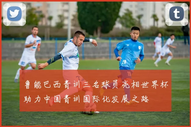 鲁能巴西青训三名球员亮相世界杯助力中国青训国际化发展之路