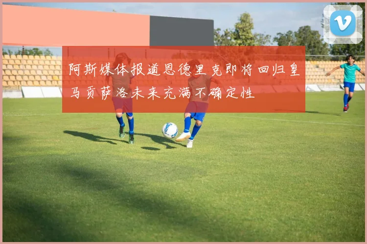 阿斯媒体报道恩德里克即将回归皇马贡萨洛未来充满不确定性
