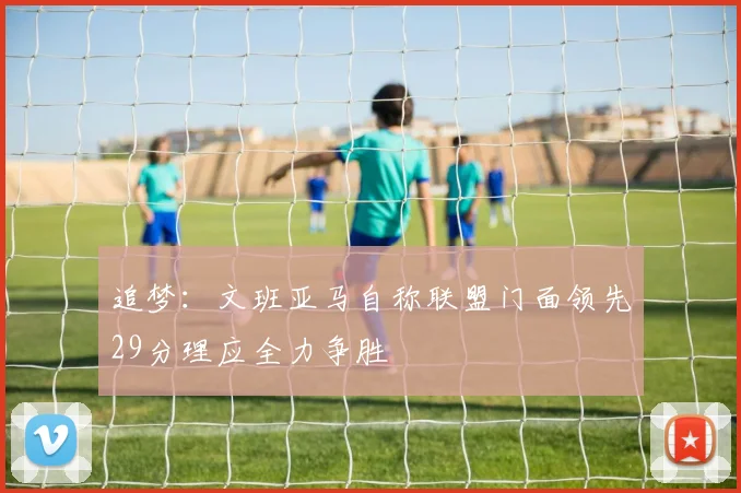 追梦：文班亚马自称联盟门面领先29分理应全力争胜