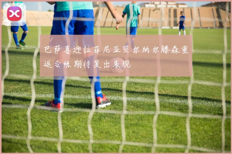 巴萨喜迎拉菲尼亚贝尔纳尔滕森重返合练期待复出表现