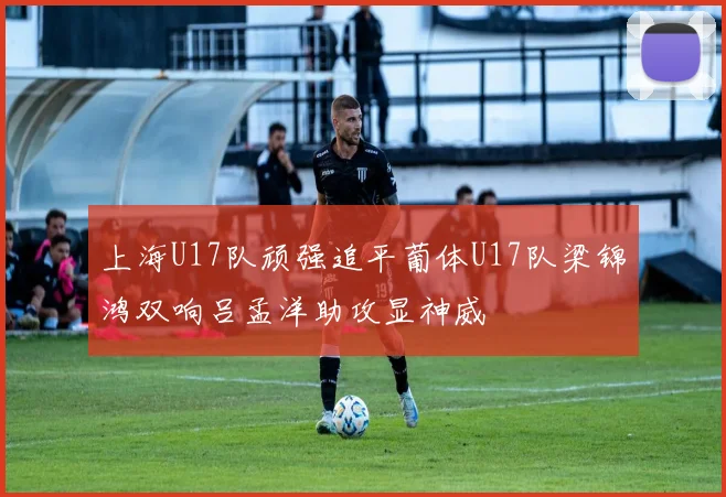 上海U17队顽强追平葡体U17队梁锦鸿双响吕孟洋助攻显神威