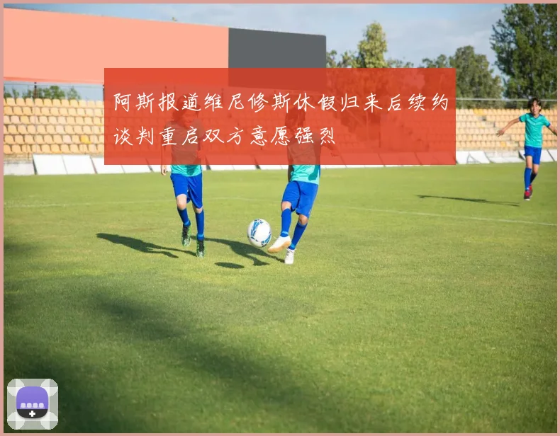 阿斯报道维尼修斯休假归来后续约谈判重启双方意愿强烈