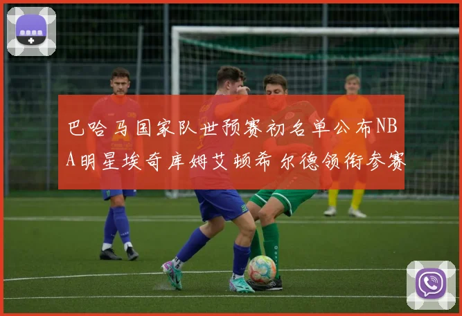 巴哈马国家队世预赛初名单公布NBA明星埃奇库姆艾顿希尔德领衔参赛阵容